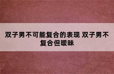 双子男不可能复合的表现 双子男不复合但暧昧